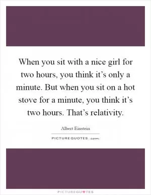 When you sit with a nice girl for two hours, you think it’s only a minute. But when you sit on a hot stove for a minute, you think it’s two hours. That’s relativity Picture Quote #1