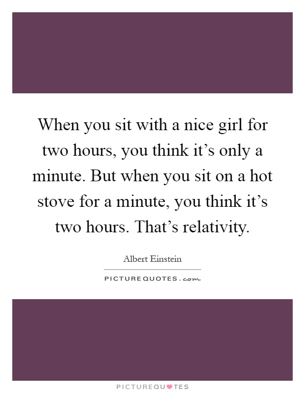 When you sit with a nice girl for two hours, you think it's only a minute. But when you sit on a hot stove for a minute, you think it's two hours. That's relativity Picture Quote #1