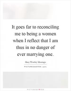 It goes far to reconciling me to being a women when I reflect that I am thus in no danger of ever marrying one Picture Quote #1