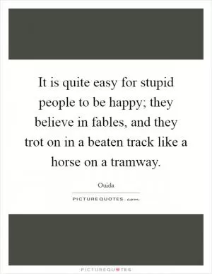 It is quite easy for stupid people to be happy; they believe in fables, and they trot on in a beaten track like a horse on a tramway Picture Quote #1