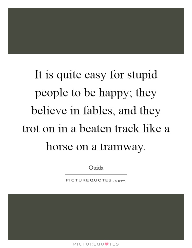 It is quite easy for stupid people to be happy; they believe in fables, and they trot on in a beaten track like a horse on a tramway Picture Quote #1