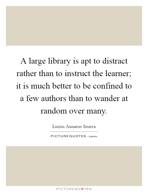 A large library is apt to distract rather than to instruct the learner; it is much better to be confined to a few authors than to wander at random over many Picture Quote #1