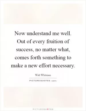 Now understand me well. Out of every fruition of success, no matter what, comes forth something to make a new effort necessary Picture Quote #1
