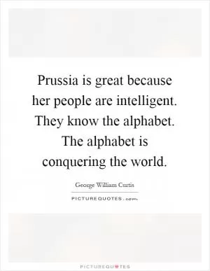 Prussia is great because her people are intelligent. They know the alphabet. The alphabet is conquering the world Picture Quote #1