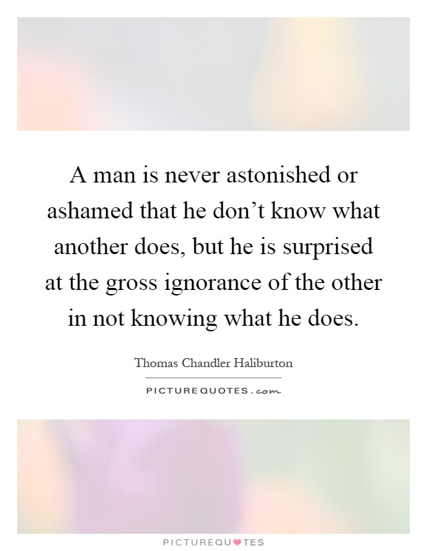 A man is never astonished or ashamed that he don't know what another does, but he is surprised at the gross ignorance of the other in not knowing what he does Picture Quote #1