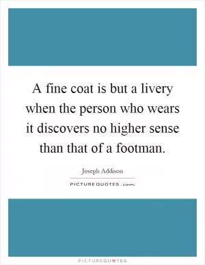 A fine coat is but a livery when the person who wears it discovers no higher sense than that of a footman Picture Quote #1