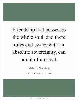 Friendship that possesses the whole soul, and there rules and sways with an absolute sovereignty, can admit of no rival Picture Quote #1