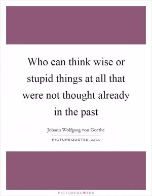 Who can think wise or stupid things at all that were not thought already in the past Picture Quote #1