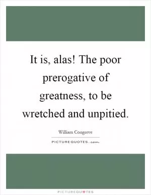It is, alas! The poor prerogative of greatness, to be wretched and unpitied Picture Quote #1