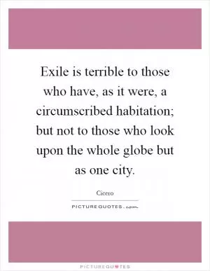 Exile is terrible to those who have, as it were, a circumscribed habitation; but not to those who look upon the whole globe but as one city Picture Quote #1