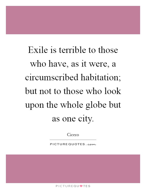 Exile is terrible to those who have, as it were, a circumscribed habitation; but not to those who look upon the whole globe but as one city Picture Quote #1