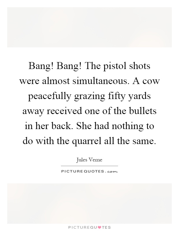 Bang! Bang! The pistol shots were almost simultaneous. A cow peacefully grazing fifty yards away received one of the bullets in her back. She had nothing to do with the quarrel all the same Picture Quote #1