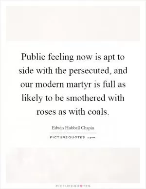Public feeling now is apt to side with the persecuted, and our modern martyr is full as likely to be smothered with roses as with coals Picture Quote #1