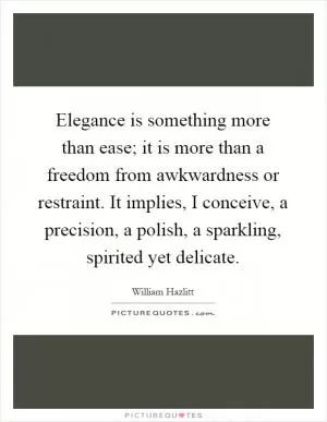 Elegance is something more than ease; it is more than a freedom from awkwardness or restraint. It implies, I conceive, a precision, a polish, a sparkling, spirited yet delicate Picture Quote #1
