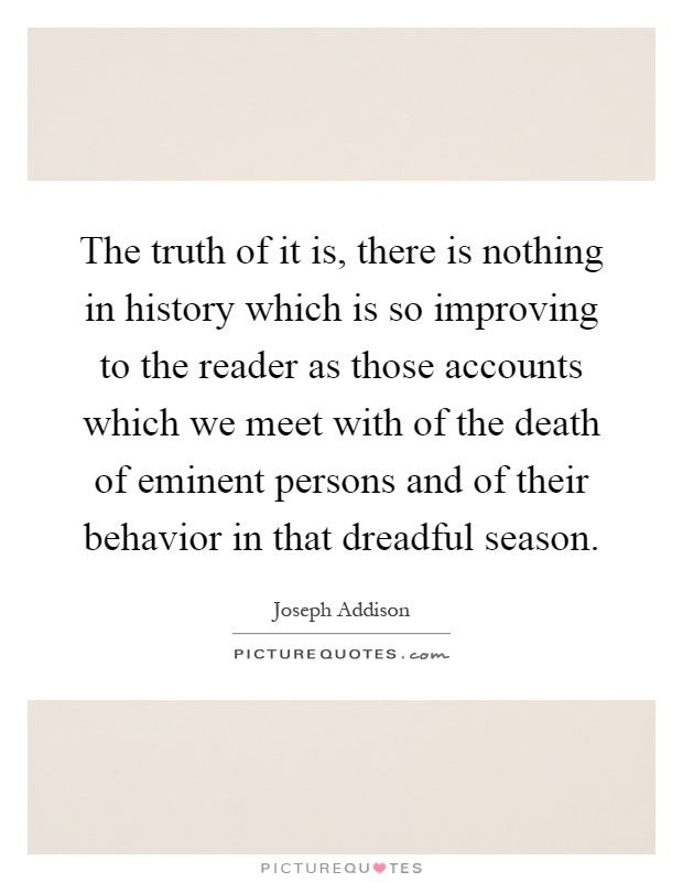The truth of it is, there is nothing in history which is so improving to the reader as those accounts which we meet with of the death of eminent persons and of their behavior in that dreadful season Picture Quote #1
