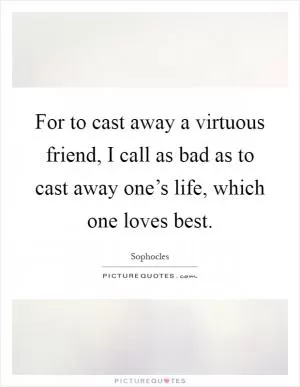 For to cast away a virtuous friend, I call as bad as to cast away one’s life, which one loves best Picture Quote #1