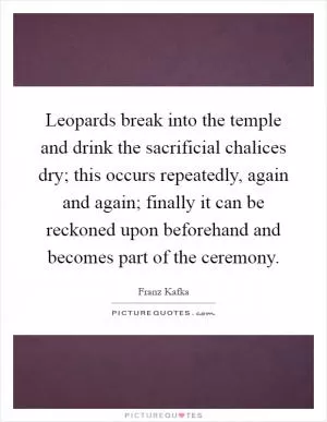Leopards break into the temple and drink the sacrificial chalices dry; this occurs repeatedly, again and again; finally it can be reckoned upon beforehand and becomes part of the ceremony Picture Quote #1