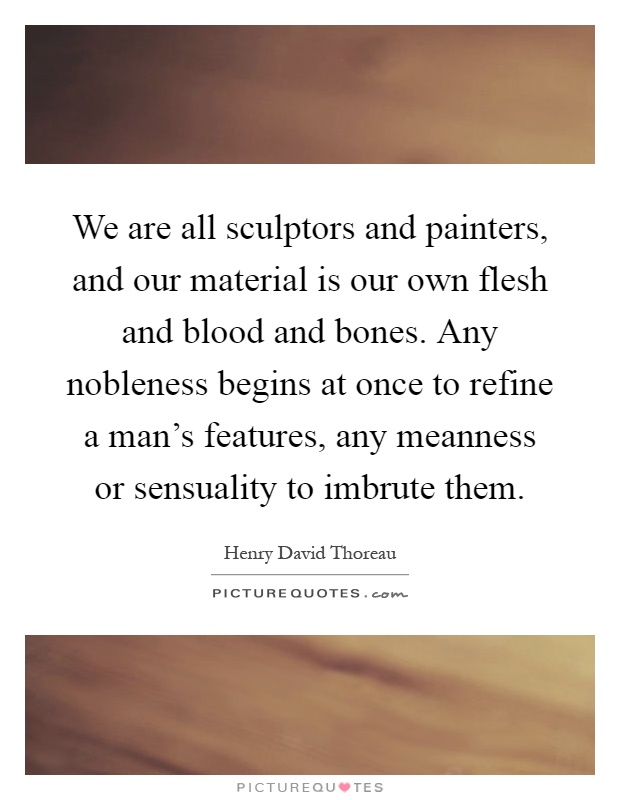 We are all sculptors and painters, and our material is our own flesh and blood and bones. Any nobleness begins at once to refine a man's features, any meanness or sensuality to imbrute them Picture Quote #1