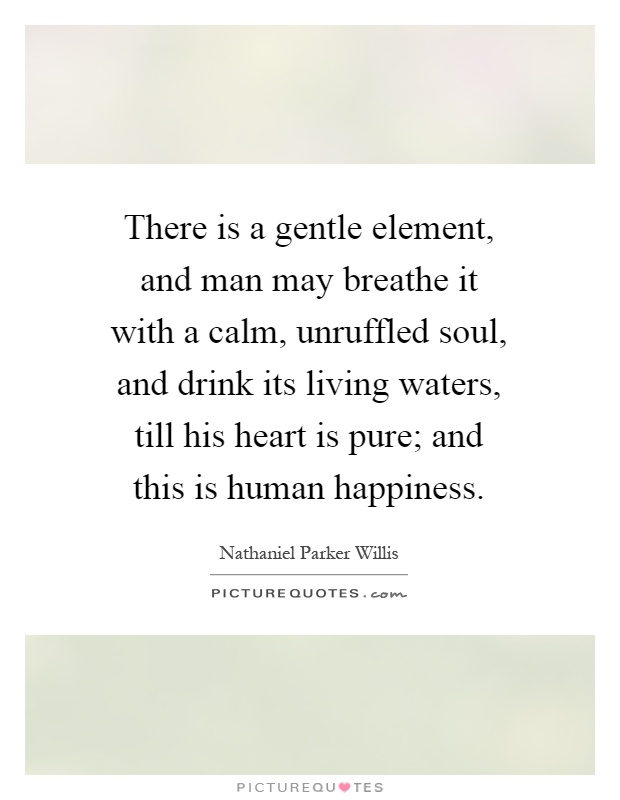 There is a gentle element, and man may breathe it with a calm, unruffled soul, and drink its living waters, till his heart is pure; and this is human happiness Picture Quote #1