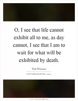 O, I see that life cannot exhibit all to me, as day cannot, I see that I am to wait for what will be exhibited by death Picture Quote #1