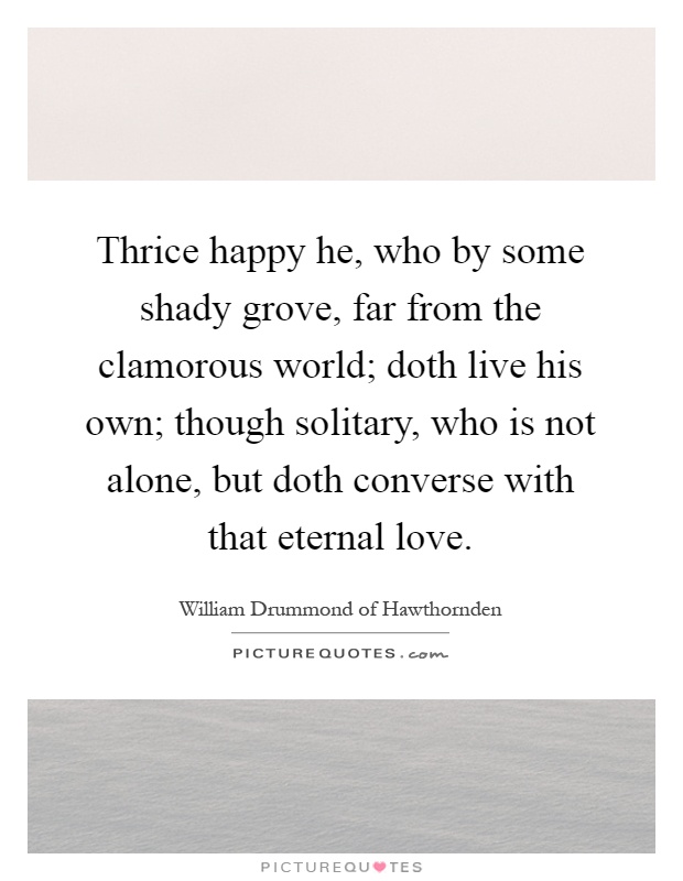 Thrice happy he, who by some shady grove, far from the clamorous world; doth live his own; though solitary, who is not alone, but doth converse with that eternal love Picture Quote #1