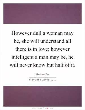 However dull a woman may be, she will understand all there is in love; however intelligent a man may be, he will never know but half of it Picture Quote #1