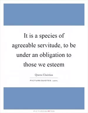 It is a species of agreeable servitude, to be under an obligation to those we esteem Picture Quote #1
