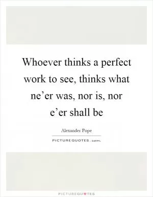 Whoever thinks a perfect work to see, thinks what ne’er was, nor is, nor e’er shall be Picture Quote #1