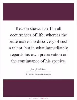 Reason shows itself in all occurrences of life; whereas the brute makes no discovery of such a talent, but in what immediately regards his own preservation or the continuance of his species Picture Quote #1