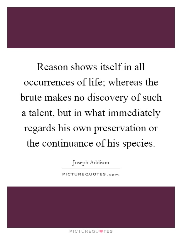 Reason shows itself in all occurrences of life; whereas the brute makes no discovery of such a talent, but in what immediately regards his own preservation or the continuance of his species Picture Quote #1