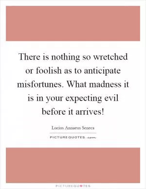 There is nothing so wretched or foolish as to anticipate misfortunes. What madness it is in your expecting evil before it arrives! Picture Quote #1