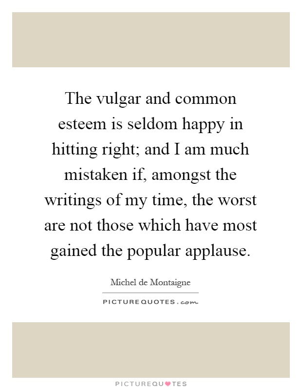 The vulgar and common esteem is seldom happy in hitting right; and I am much mistaken if, amongst the writings of my time, the worst are not those which have most gained the popular applause Picture Quote #1