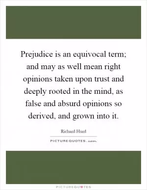 Prejudice is an equivocal term; and may as well mean right opinions taken upon trust and deeply rooted in the mind, as false and absurd opinions so derived, and grown into it Picture Quote #1