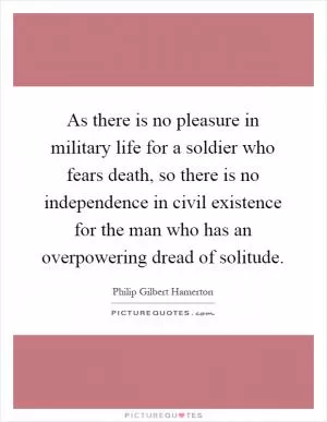 As there is no pleasure in military life for a soldier who fears death, so there is no independence in civil existence for the man who has an overpowering dread of solitude Picture Quote #1