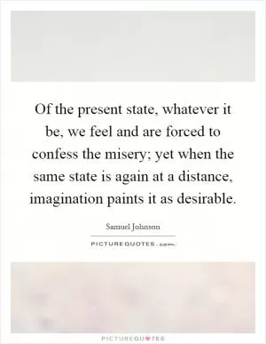 Of the present state, whatever it be, we feel and are forced to confess the misery; yet when the same state is again at a distance, imagination paints it as desirable Picture Quote #1