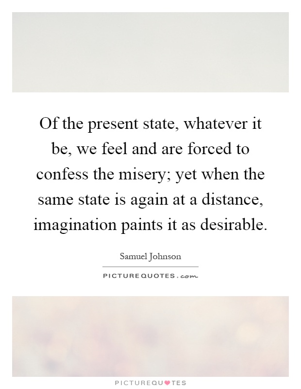 Of the present state, whatever it be, we feel and are forced to confess the misery; yet when the same state is again at a distance, imagination paints it as desirable Picture Quote #1