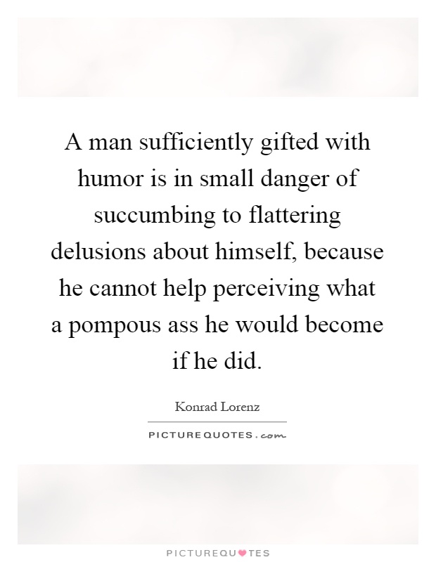A man sufficiently gifted with humor is in small danger of succumbing to flattering delusions about himself, because he cannot help perceiving what a pompous ass he would become if he did Picture Quote #1