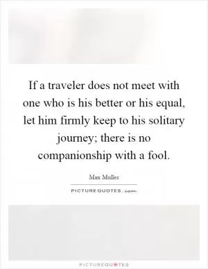 If a traveler does not meet with one who is his better or his equal, let him firmly keep to his solitary journey; there is no companionship with a fool Picture Quote #1