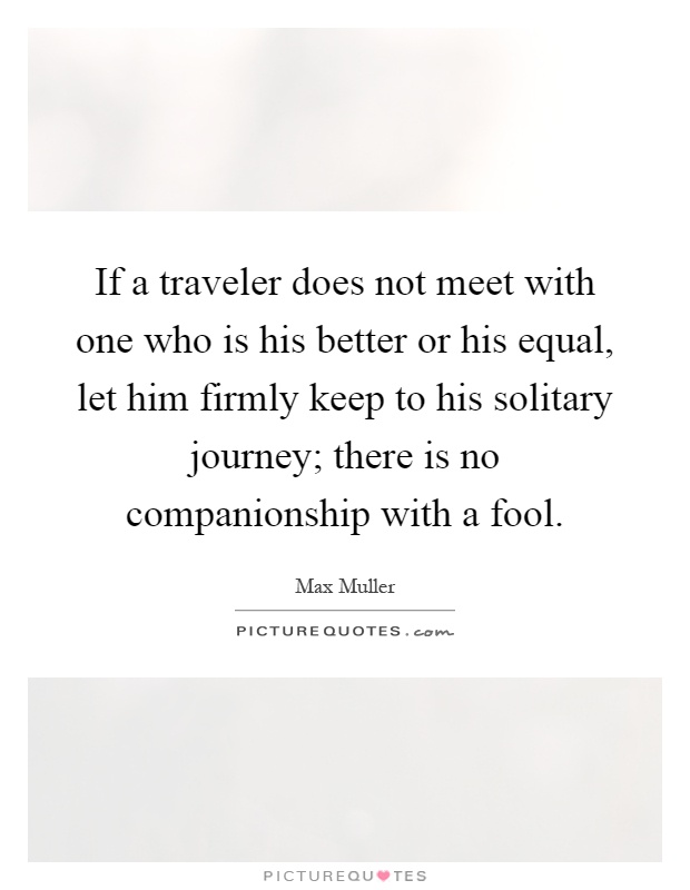 If a traveler does not meet with one who is his better or his equal, let him firmly keep to his solitary journey; there is no companionship with a fool Picture Quote #1