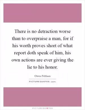 There is no detraction worse than to overpraise a man, for if his worth proves short of what report doth speak of him, his own actions are ever giving the lie to his honor Picture Quote #1