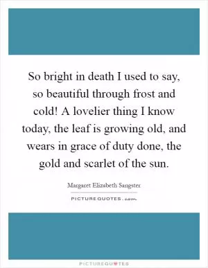 So bright in death I used to say, so beautiful through frost and cold! A lovelier thing I know today, the leaf is growing old, and wears in grace of duty done, the gold and scarlet of the sun Picture Quote #1