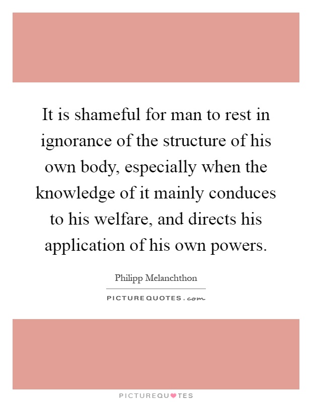 It is shameful for man to rest in ignorance of the structure of his own body, especially when the knowledge of it mainly conduces to his welfare, and directs his application of his own powers Picture Quote #1