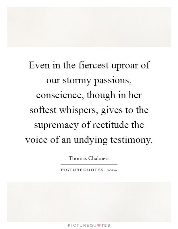 Even in the fiercest uproar of our stormy passions, conscience, though in her softest whispers, gives to the supremacy of rectitude the voice of an undying testimony Picture Quote #1