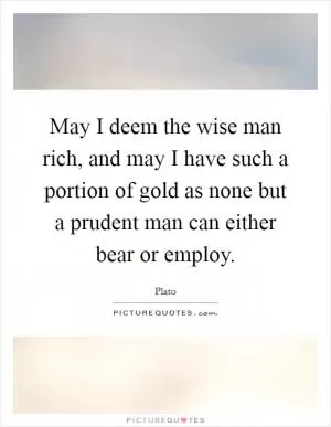May I deem the wise man rich, and may I have such a portion of gold as none but a prudent man can either bear or employ Picture Quote #1