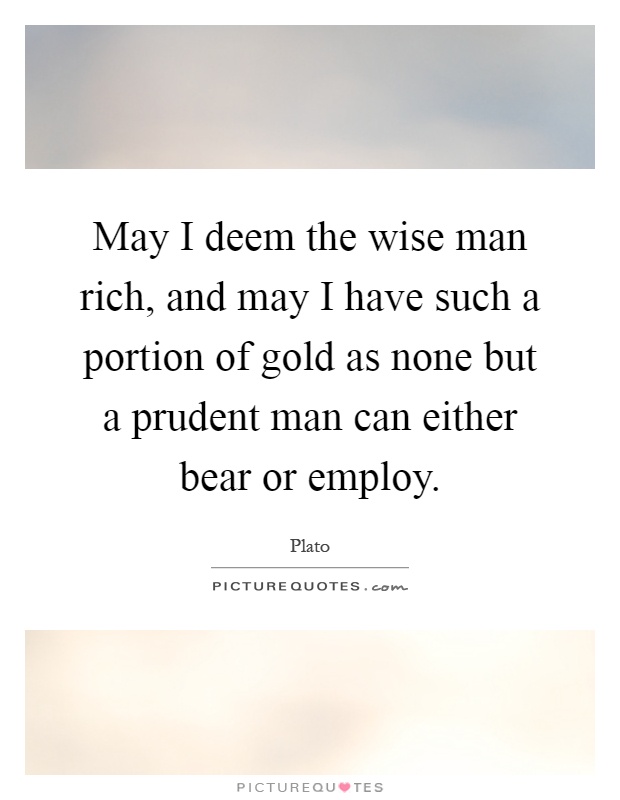 May I deem the wise man rich, and may I have such a portion of gold as none but a prudent man can either bear or employ Picture Quote #1