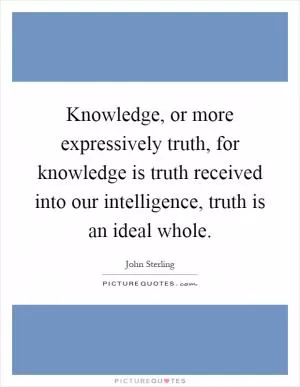 Knowledge, or more expressively truth, for knowledge is truth received into our intelligence, truth is an ideal whole Picture Quote #1