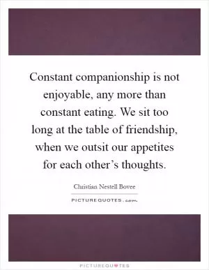 Constant companionship is not enjoyable, any more than constant eating. We sit too long at the table of friendship, when we outsit our appetites for each other’s thoughts Picture Quote #1