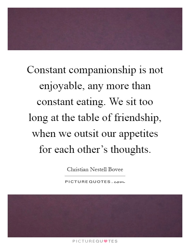 Constant companionship is not enjoyable, any more than constant eating. We sit too long at the table of friendship, when we outsit our appetites for each other's thoughts Picture Quote #1