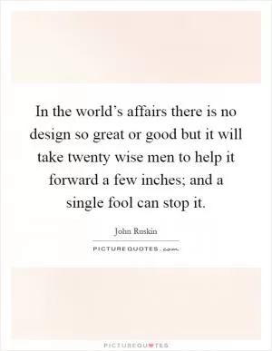 In the world’s affairs there is no design so great or good but it will take twenty wise men to help it forward a few inches; and a single fool can stop it Picture Quote #1