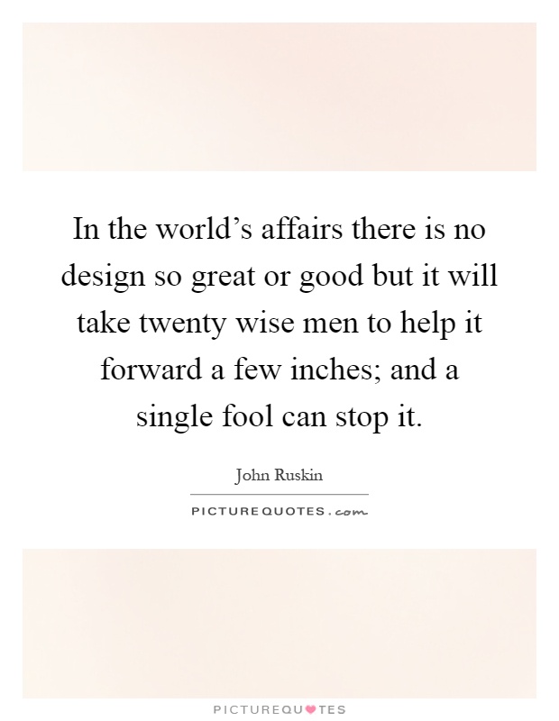 In the world's affairs there is no design so great or good but it will take twenty wise men to help it forward a few inches; and a single fool can stop it Picture Quote #1